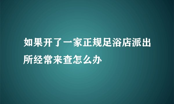 如果开了一家正规足浴店派出所经常来查怎么办