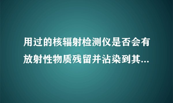 用过的核辐射检测仪是否会有放射性物质残留并沾染到其他物品上?