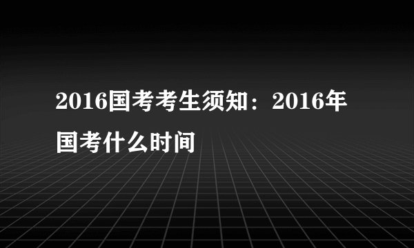 2016国考考生须知:2016年国考什么时间