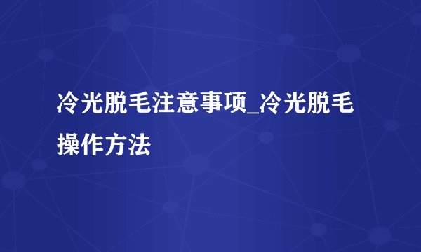 冷光脱毛注意事项_冷光脱毛操作方法