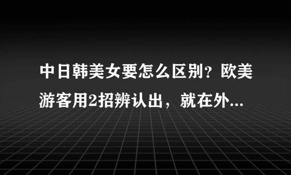中日韩美女要怎么区别？欧美游客用2招辨认出，就在外表难掩盖住