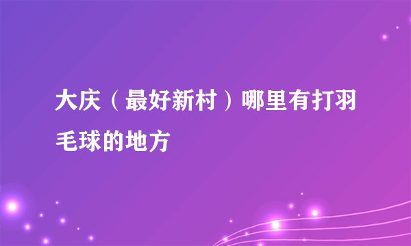 大庆（最好新村）哪里有打羽毛球的地方