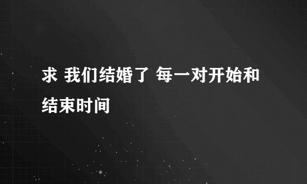求 我们结婚了 每一对开始和结束时间