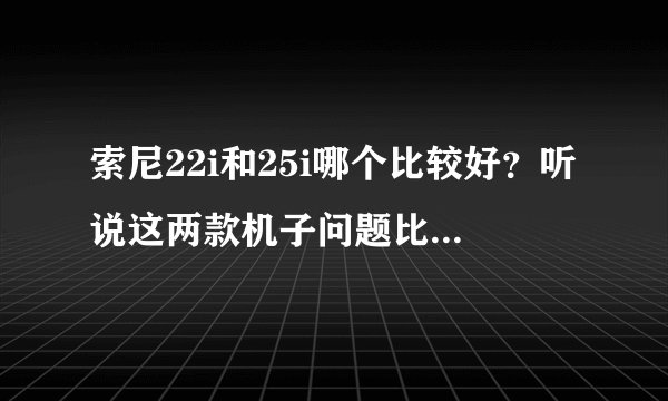 索尼22i和25i哪个比较好？听说这两款机子问题比较多，不知道哪款好点？