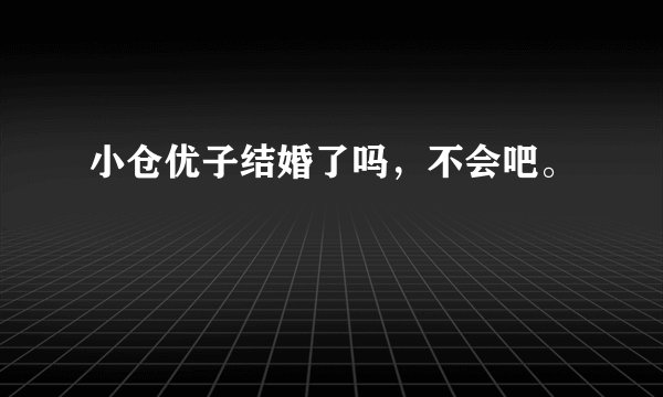 小仓优子结婚了吗，不会吧。