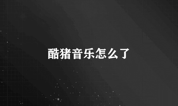 酷猪音乐怎么了