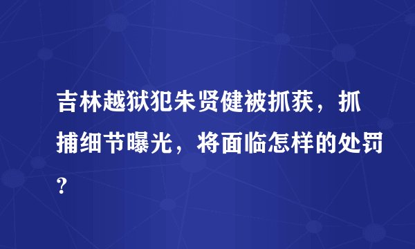 吉林越狱犯朱贤健被抓获，抓捕细节曝光，将面临怎样的处罚？