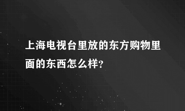上海电视台里放的东方购物里面的东西怎么样？