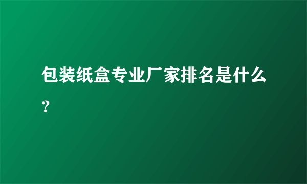 包装纸盒专业厂家排名是什么?