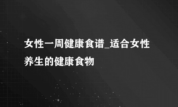 女性一周健康食谱_适合女性养生的健康食物