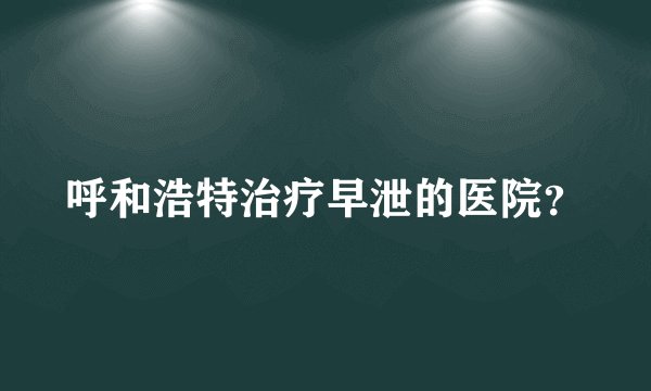 呼和浩特治疗早泄的医院？