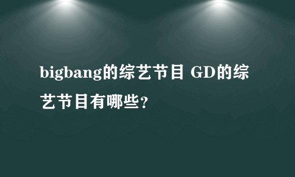 bigbang的综艺节目 GD的综艺节目有哪些？