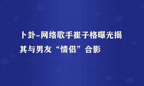 卜卦-网络歌手崔子格曝光揭其与男友“情侣”合影