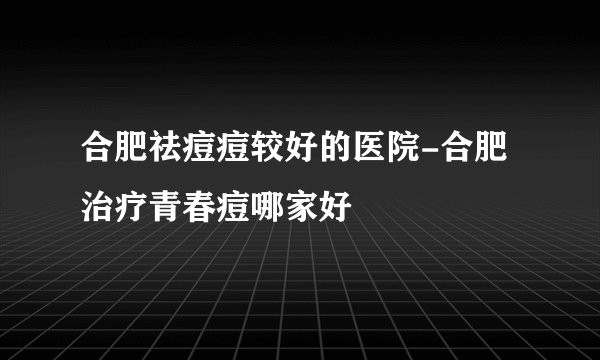 合肥祛痘痘较好的医院-合肥治疗青春痘哪家好