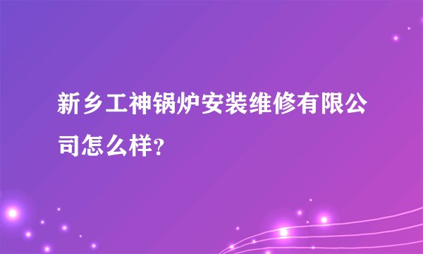 新乡工神锅炉安装维修有限公司怎么样？