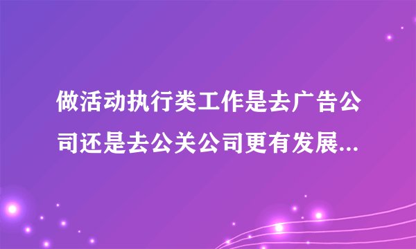 做活动执行类工作是去广告公司还是去公关公司更有发展？更能得到锻炼？抑或还有其他选择，如会展类公司等。
