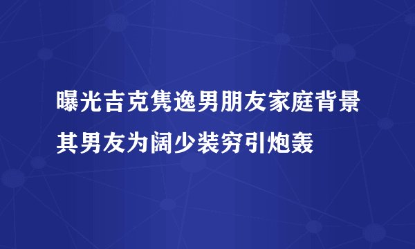 曝光吉克隽逸男朋友家庭背景其男友为阔少装穷引炮轰