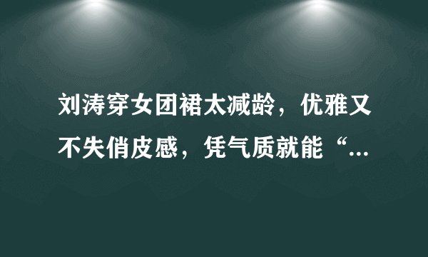 刘涛穿女团裙太减龄，优雅又不失俏皮感，凭气质就能“C位出道”