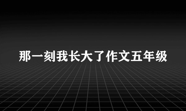 那一刻我长大了作文五年级