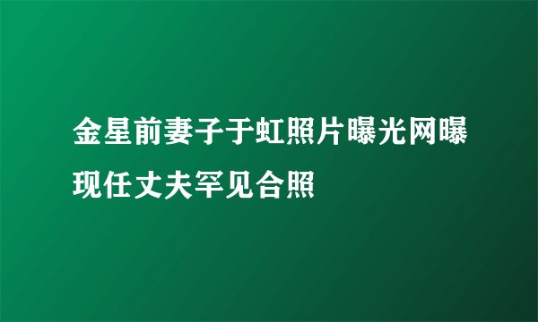 金星前妻子于虹照片曝光网曝现任丈夫罕见合照