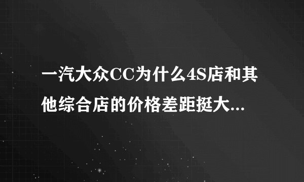 一汽大众CC为什么4S店和其他综合店的价格差距挺大?有什么我们普通百姓看不到的东西吗?谢谢大家给予帮助