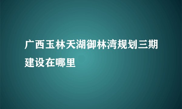 广西玉林天湖御林湾规划三期建设在哪里