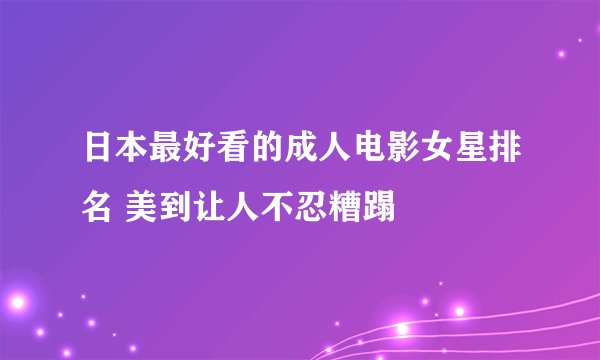 日本最好看的成人电影女星排名 美到让人不忍糟蹋