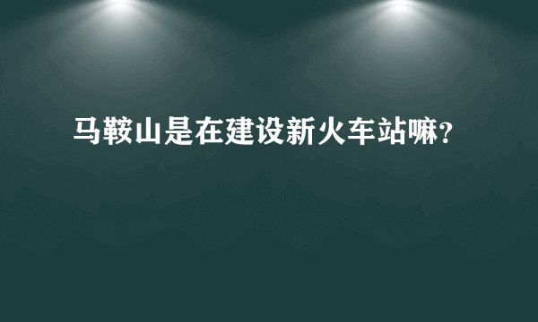 马鞍山是在建设新火车站嘛？