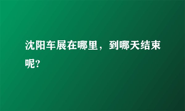 沈阳车展在哪里，到哪天结束呢?