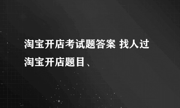 淘宝开店考试题答案 找人过淘宝开店题目、