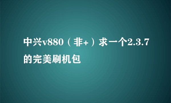 中兴v880（非+）求一个2.3.7的完美刷机包