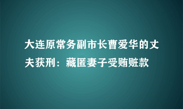 大连原常务副市长曹爱华的丈夫获刑：藏匿妻子受贿赃款