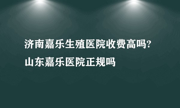 济南嘉乐生殖医院收费高吗?山东嘉乐医院正规吗