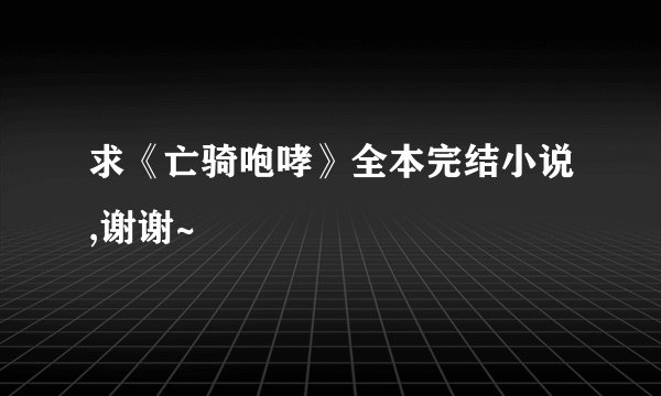 求《亡骑咆哮》全本完结小说,谢谢~