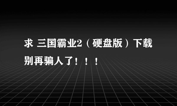 求 三国霸业2（硬盘版）下载 别再骗人了！！！