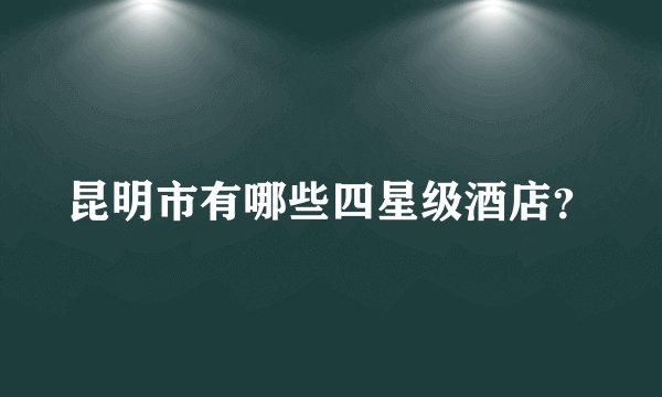 昆明市有哪些四星级酒店？