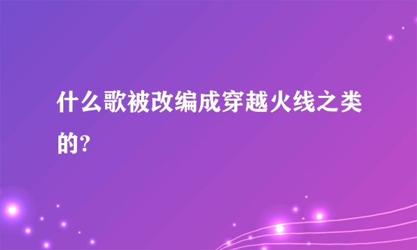 什么歌被改编成穿越火线之类的?