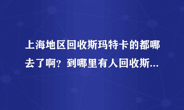 上海地区回收斯玛特卡的都哪去了啊？到哪里有人回收斯玛特卡的吗》？
