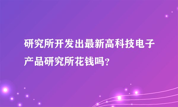 研究所开发出最新高科技电子产品研究所花钱吗？