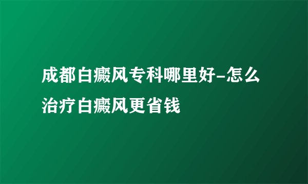 成都白癜风专科哪里好-怎么治疗白癜风更省钱