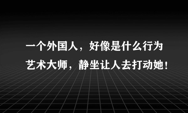 一个外国人,好像是什么行为艺术大师,静坐让人去打动她!