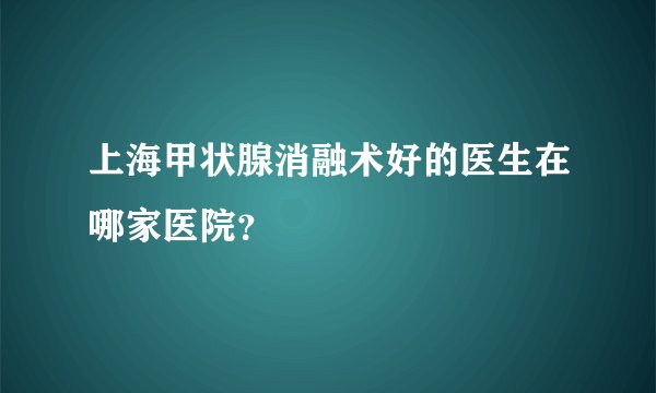 上海甲状腺消融术好的医生在哪家医院？