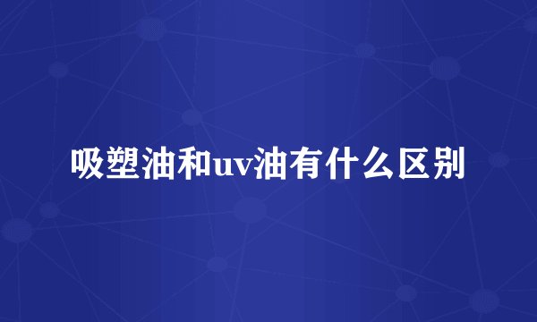 吸塑油和uv油有什么区别