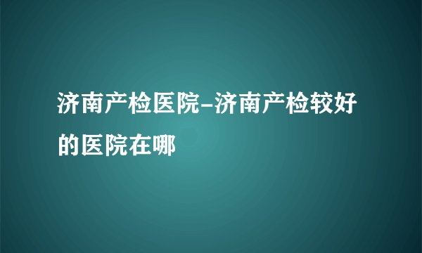 济南产检医院-济南产检较好的医院在哪