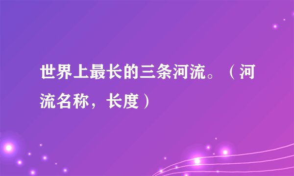 世界上最长的三条河流。(河流名称,长度)