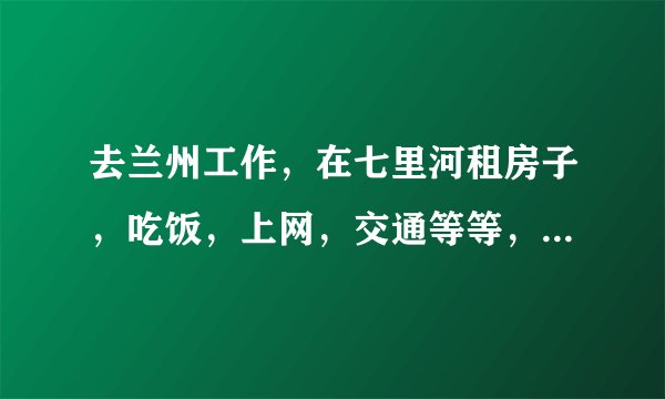 去兰州工作，在七里河租房子，吃饭，上网，交通等等，一个月生活费大概需要多少