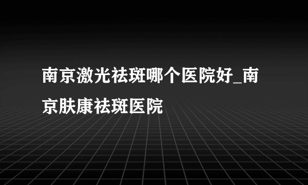 南京激光祛斑哪个医院好_南京肤康祛斑医院