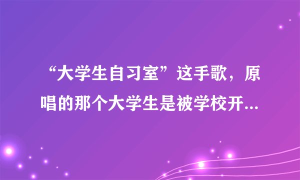“大学生自习室”这手歌，原唱的那个大学生是被学校开除了吗？