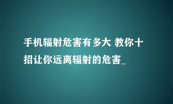 手机辐射危害有多大 教你十招让你远离辐射的危害_