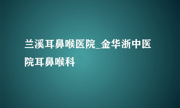 兰溪耳鼻喉医院_金华浙中医院耳鼻喉科